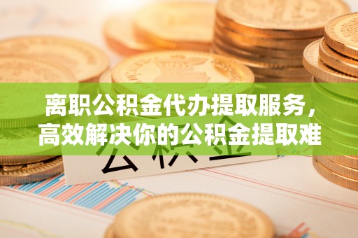 兴城离职公积金代办提取服务，高效解决你的公积金提取难题