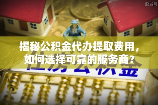 兴城揭秘公积金代办提取费用，如何选择可靠的服务商？