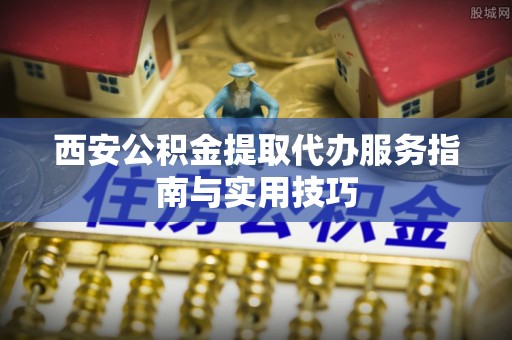 兴城西安公积金提取代办服务指南与实用技巧
