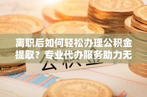 兴城离职后如何轻松办理公积金提取？专业代办服务助力无忧